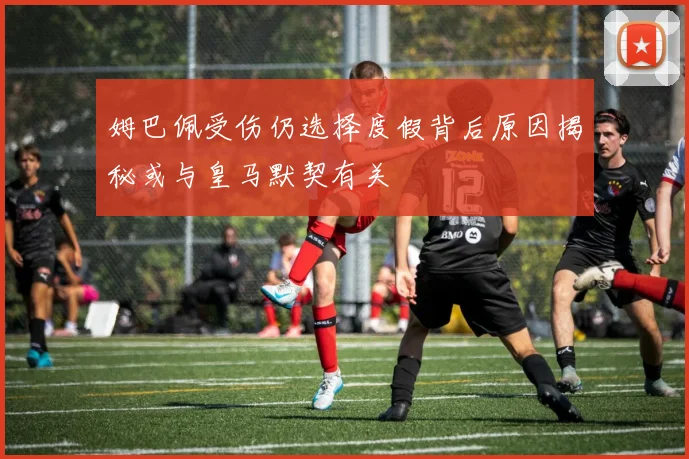 姆巴佩受伤仍选择度假背后原因揭秘或与皇马默契有关