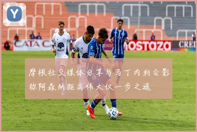 摩根社交媒体分享与马丁内利合影称阿森纳距离伟大仅一步之遥