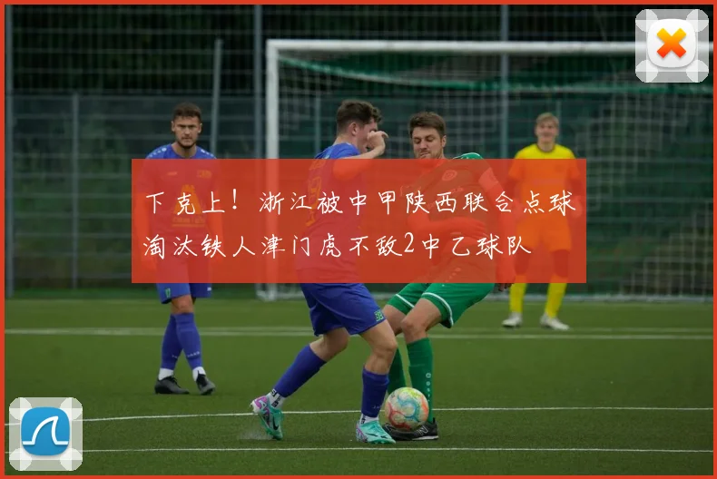 下克上！浙江被中甲陕西联合点球淘汰铁人津门虎不敌2中乙球队