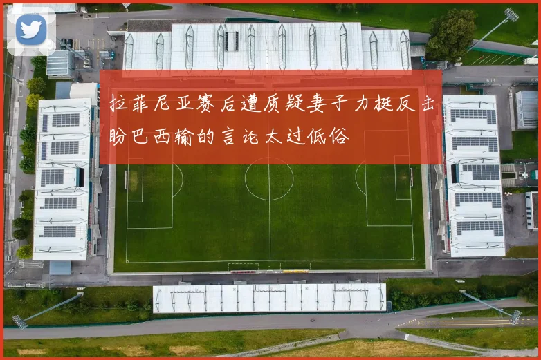 拉菲尼亚赛后遭质疑妻子力挺反击盼巴西输的言论太过低俗