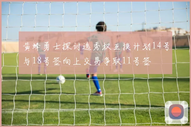 黄蜂勇士探讨选秀权互换计划14号与18号签向上交易争取11号签