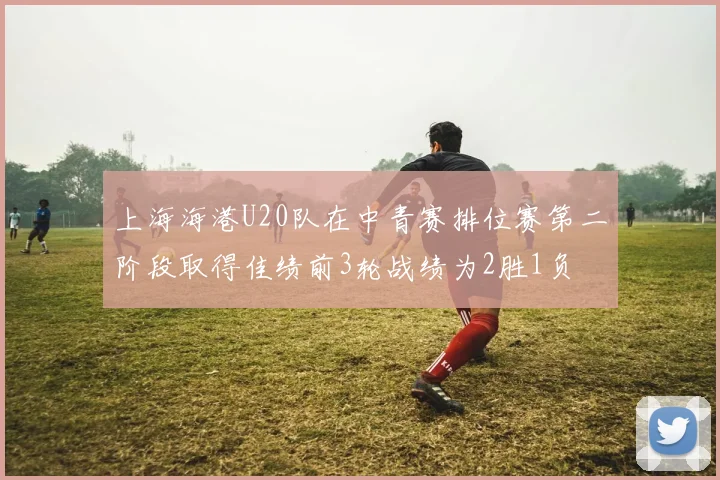 上海海港U20队在中青赛排位赛第二阶段取得佳绩前3轮战绩为2胜1负