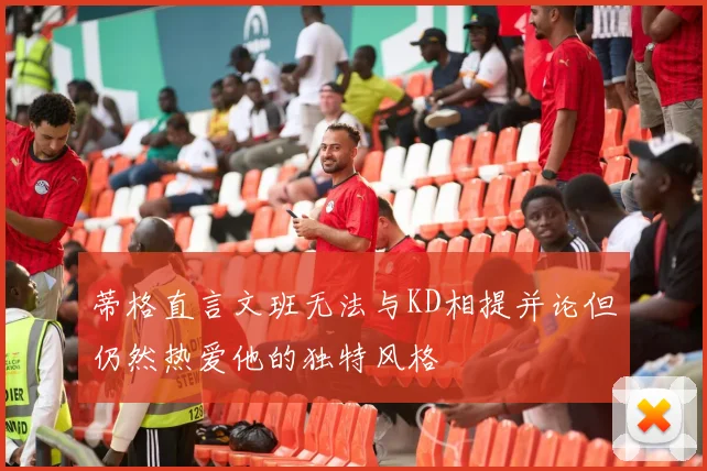 蒂格直言文班无法与KD相提并论但仍然热爱他的独特风格