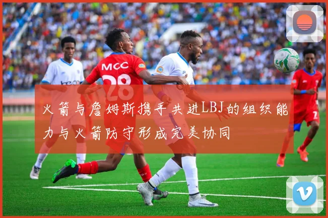 火箭与詹姆斯携手共进LBJ的组织能力与火箭防守形成完美协同