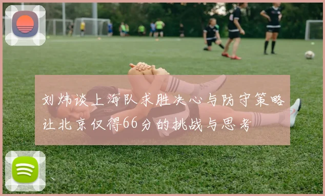 刘炜谈上海队求胜决心与防守策略让北京仅得66分的挑战与思考