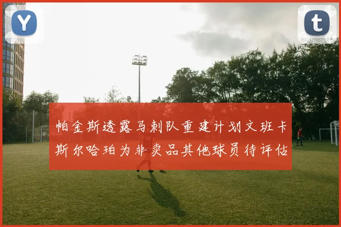 帕金斯透露马刺队重建计划文班卡斯尔哈珀为非卖品其他球员待评估