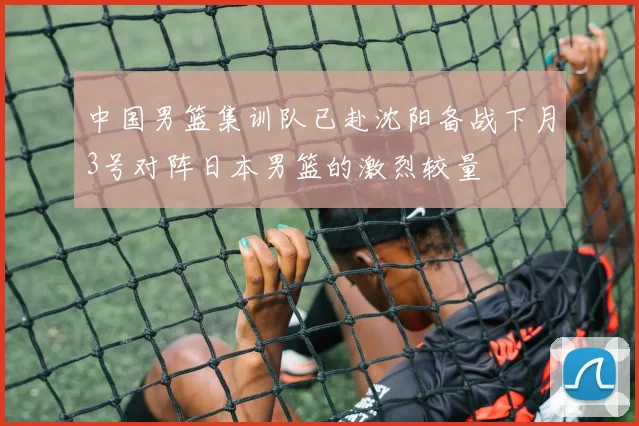 中国男篮集训队已赴沈阳备战下月3号对阵日本男篮的激烈较量